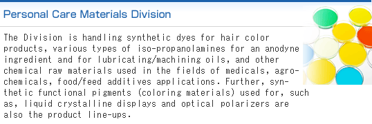 Personal Care Materials Division:We handle ingredients for hair color, isopropanolamine, functional chemical products and intermediates, medical and agrochemical related materials, food products and feed additives, functional coloring material, and other various types of personal care related materials.