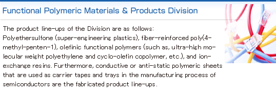 Functional Polymeric Materials & Products Division:We handle functional resins (high heat resistant resins, semiconductor related materials, ion exchange resins), resin compounds, resin molds (conductive sheets), resin additives, etc. and other various types of resin related products. 